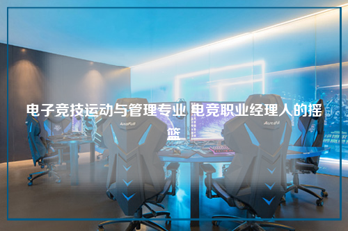 电子竞技运动与管理专业 电竞职业经理人的摇篮